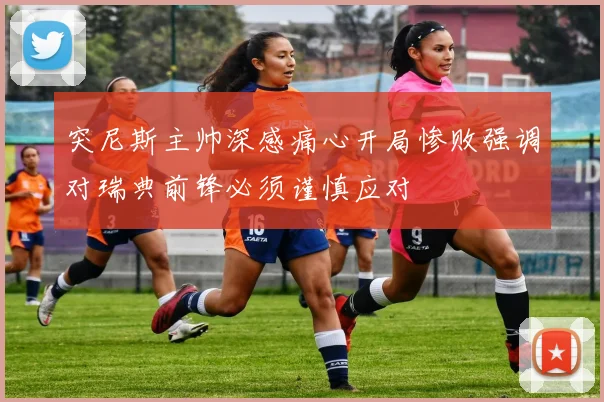 突尼斯主帅深感痛心开局惨败强调对瑞典前锋必须谨慎应对