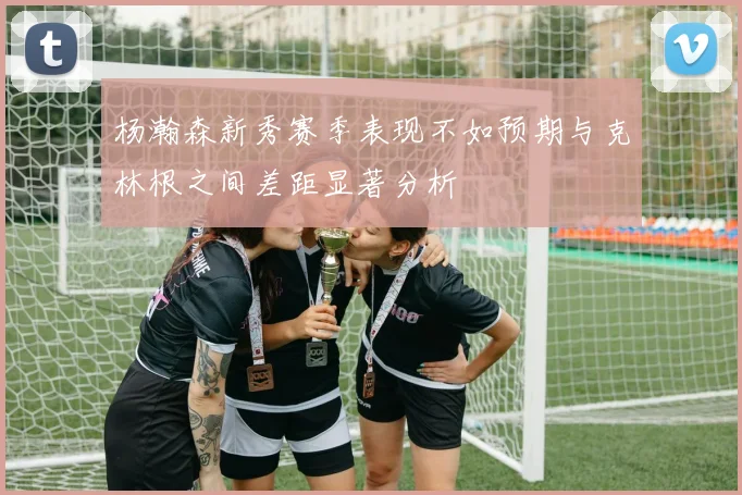 杨瀚森新秀赛季表现不如预期与克林根之间差距显著分析