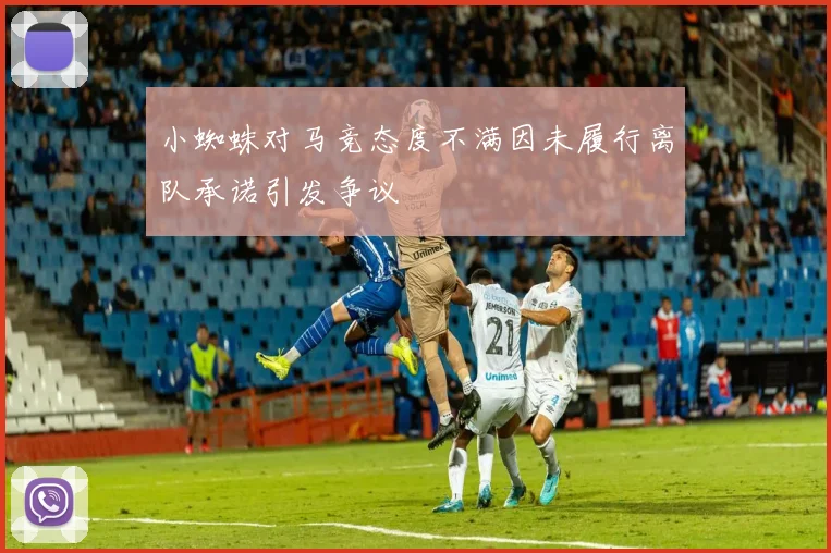 小蜘蛛对马竞态度不满因未履行离队承诺引发争议