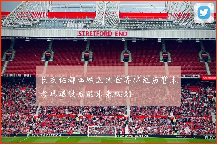长友佑都回顾五次世界杯经历暂未考虑退役后的未来规划