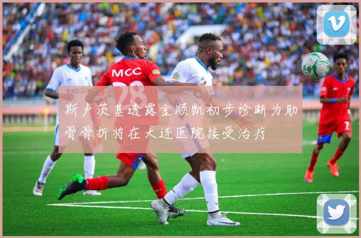 斯卢茨基透露金顺凯初步诊断为肋骨骨折将在大连医院接受治疗