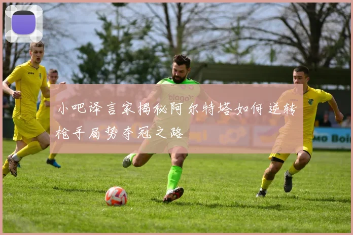小吧译言家揭秘阿尔特塔如何逆转枪手局势夺冠之路