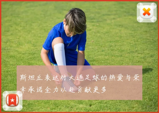 斯坦丘表达对大连足球的热爱与荣幸承诺全力以赴贡献更多