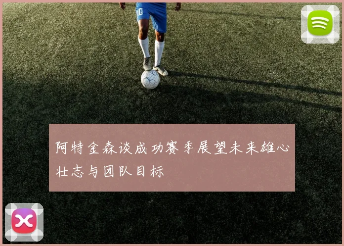 阿特金森谈成功赛季展望未来雄心壮志与团队目标