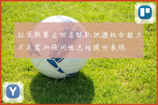 拉莫斯赛后坦言球队把握机会能力不足需加强训练总结提升表现
