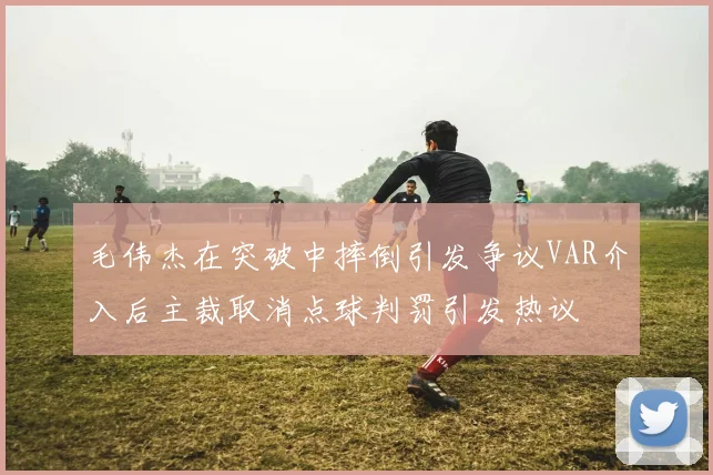毛伟杰在突破中摔倒引发争议VAR介入后主裁取消点球判罚引发热议