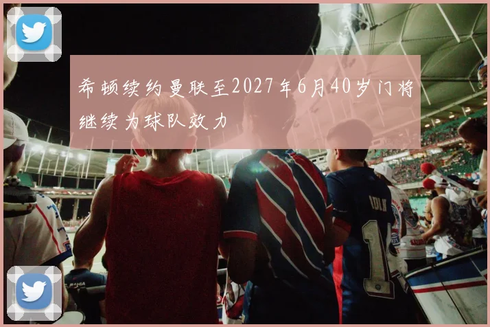 希顿续约曼联至2027年6月40岁门将继续为球队效力