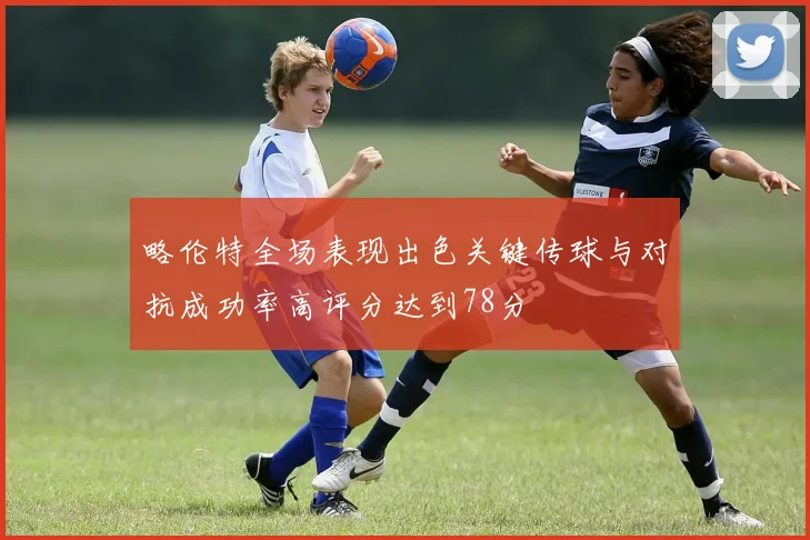 略伦特全场表现出色关键传球与对抗成功率高评分达到78分