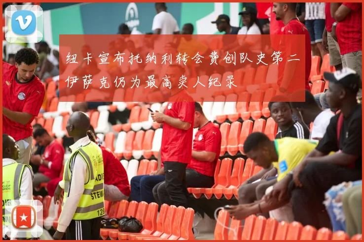 纽卡宣布托纳利转会费创队史第二伊萨克仍为最高卖人纪录