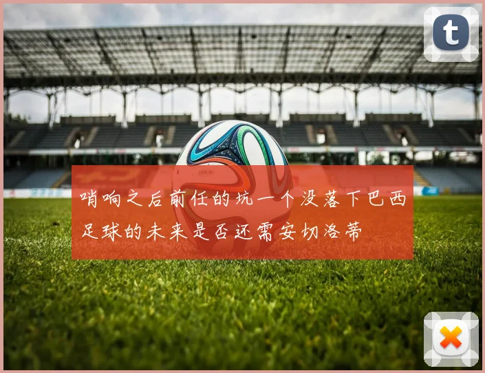 哨响之后前任的坑一个没落下巴西足球的未来是否还需安切洛蒂