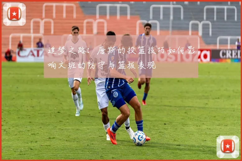 追梦之路：唐斯的投篮技巧如何影响文班的防守与篮板表现