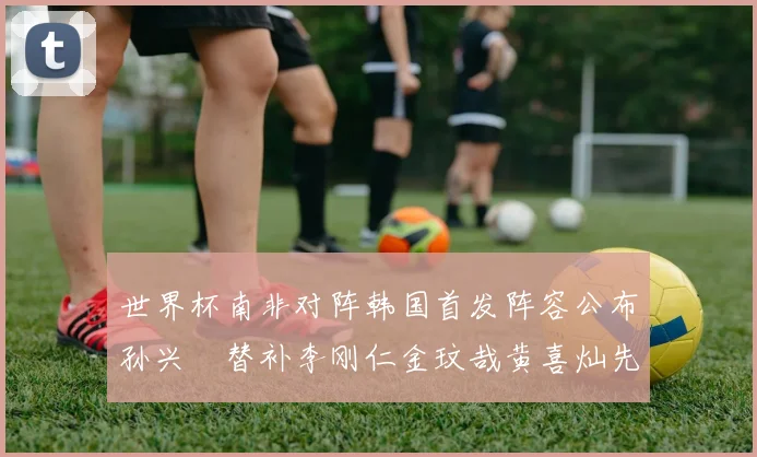 世界杯南非对阵韩国首发阵容公布孙兴慜替补李刚仁金玟哉黄喜灿先发