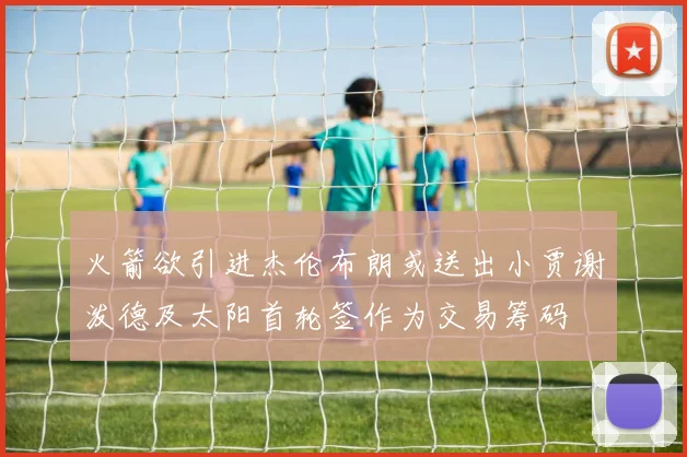 火箭欲引进杰伦布朗或送出小贾谢泼德及太阳首轮签作为交易筹码