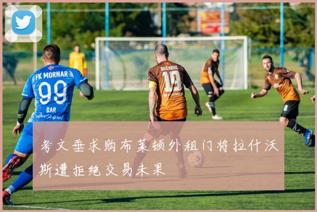 考文垂求购布莱顿外租门将拉什沃斯遭拒绝交易未果