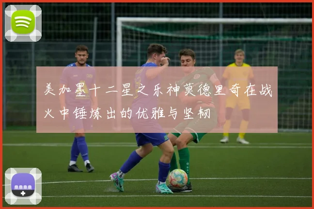 美加墨十二星之乐神莫德里奇在战火中锤炼出的优雅与坚韧