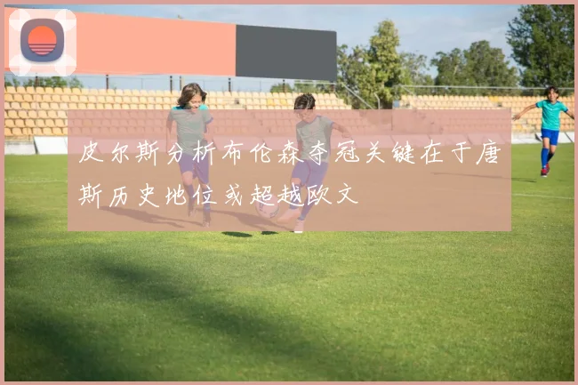 皮尔斯分析布伦森夺冠关键在于唐斯历史地位或超越欧文