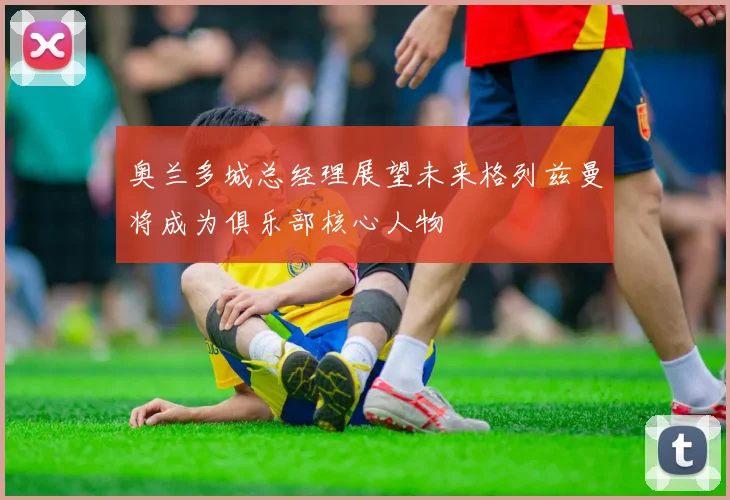 奥兰多城总经理展望未来格列兹曼将成为俱乐部核心人物