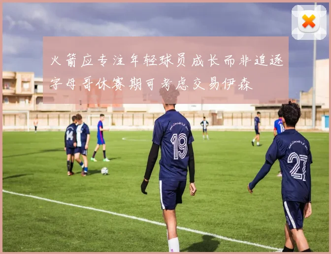 火箭应专注年轻球员成长而非追逐字母哥休赛期可考虑交易伊森