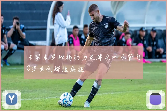 卡塞米罗称梅西为足球之神尽管与C罗共创辉煌成就